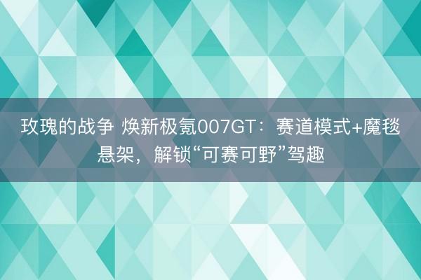 玫瑰的战争 焕新极氪007GT：赛道模式+魔毯悬架，解锁“可赛可野”驾趣
