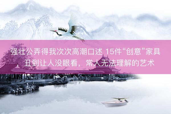 强壮公弄得我次次高潮口述 15件“创意”家具，丑到让人没眼看，常人无法理解的艺术