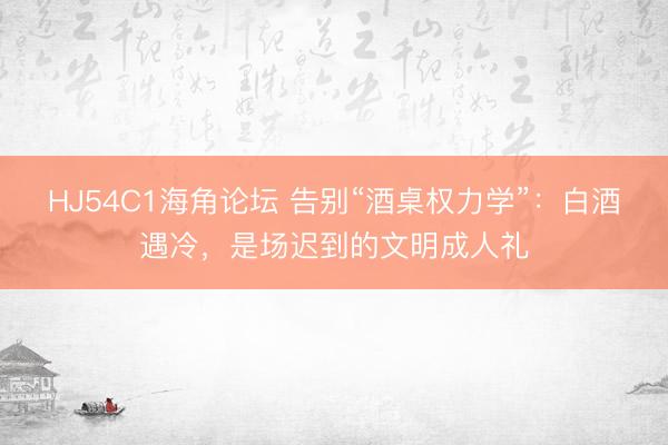 HJ54C1海角论坛 告别“酒桌权力学”:白酒遇冷,是场迟到的文明成人礼