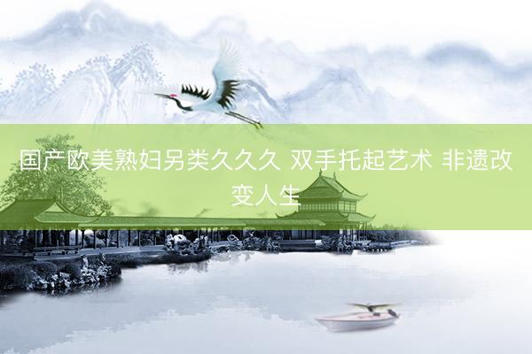 国产欧美熟妇另类久久久 双手托起艺术 非遗改变人生