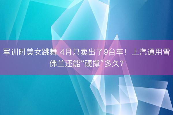 军训时美女跳舞 4月只卖出了9台车！上汽通用雪佛兰还能“硬撑”多久？