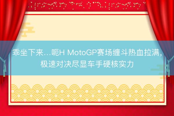乖坐下来…呃H MotoGP赛场缠斗热血拉满，极速对决尽显车手硬核实力