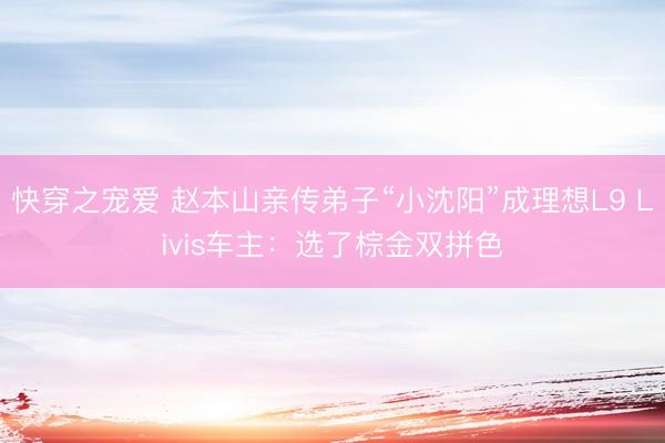 快穿之宠爱 赵本山亲传弟子“小沈阳”成理想L9 Livis车主：选了棕金双拼色