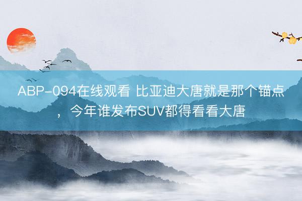 ABP-094在线观看 比亚迪大唐就是那个锚点，今年谁发布SUV都得看看大唐