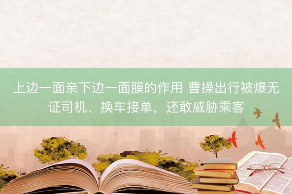 上边一面亲下边一面膜的作用 曹操出行被爆无证司机、换车接单，还敢威胁乘客