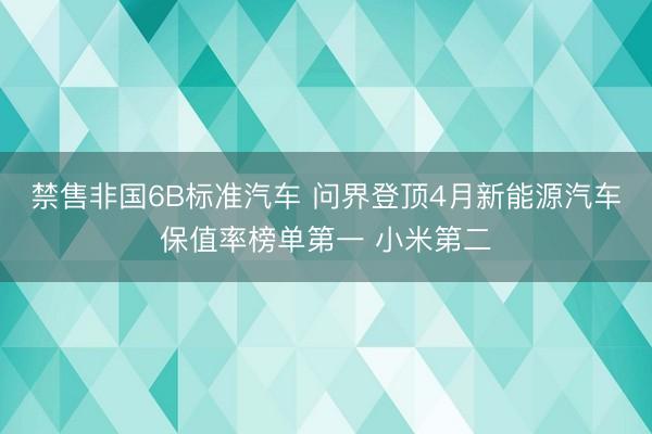 禁售非国6B标准汽车 问界登顶4月新能源汽车保值率榜单第一 小米第二