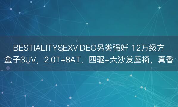 BESTIALITYSEXVIDEO另类强奷 12万级方盒子SUV，2.0T+8AT，四驱+大沙发座椅，真香