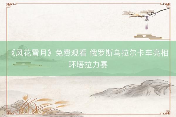 《风花雪月》免费观看 俄罗斯乌拉尔卡车亮相环塔拉力赛