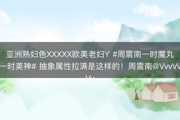 亚洲熟妇色XXXXX欧美老妇Y #周震南一时魔丸一时美神# 抽象属性拉满是这样的！周震南@VvvVv