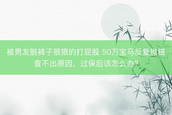 被男友脱裤子狠狠的打屁股 50万宝马反复抛锚查不出原因，过保后该怎么办？
