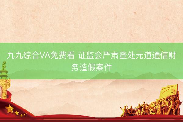 九九综合VA免费看 证监会严肃查处元道通信财务造假案件