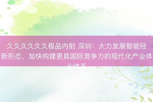 久久久久久久极品内射 深圳：大力发展智能经济新形态，加快构建更具国际竞争力的现代化产业体系