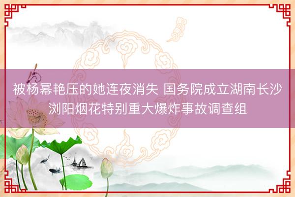 被杨幂艳压的她连夜消失 国务院成立湖南长沙浏阳烟花特别重大爆炸事故调查组