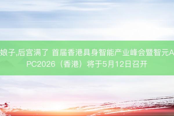 娘子，后宫满了 首届香港具身智能产业峰会暨智元APC2026（香港）将于5月12日召开