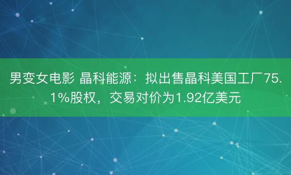 男变女电影 晶科能源：拟出售晶科美国工厂75.1%股权，交易对价为1.92亿美元