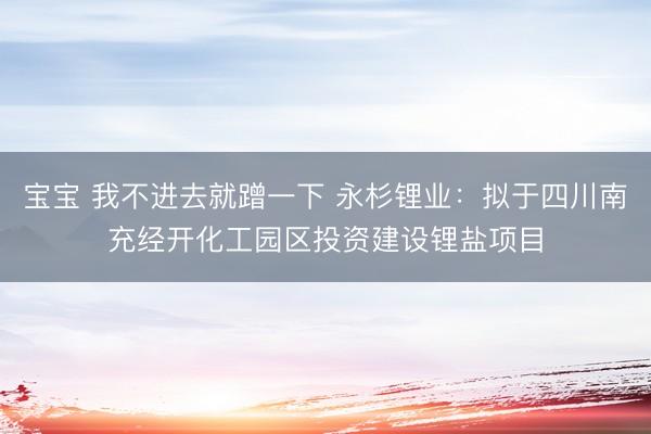宝宝 我不进去就蹭一下 永杉锂业：拟于四川南充经开化工园区投资建设锂盐项目