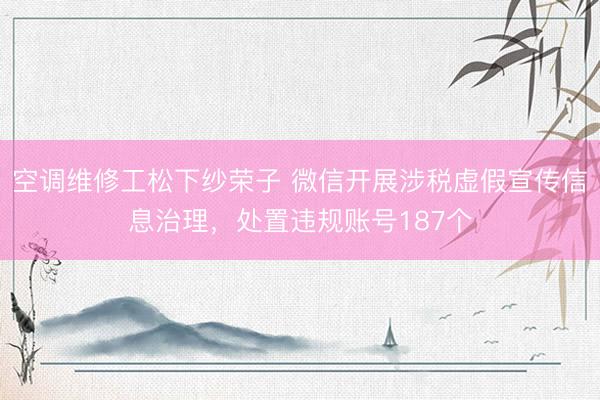 空调维修工松下纱荣子 微信开展涉税虚假宣传信息治理，处置违规账号187个