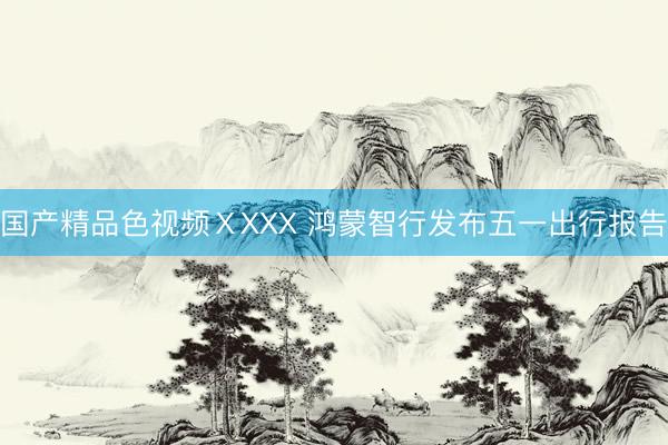 国产精品色视频ⅩXXX 鸿蒙智行发布五一出行报告