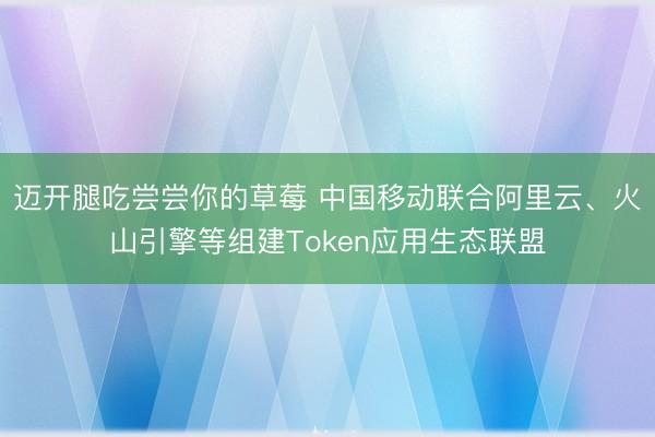 迈开腿吃尝尝你的草莓 中国移动联合阿里云、火山引擎等组建Token应用生态联盟