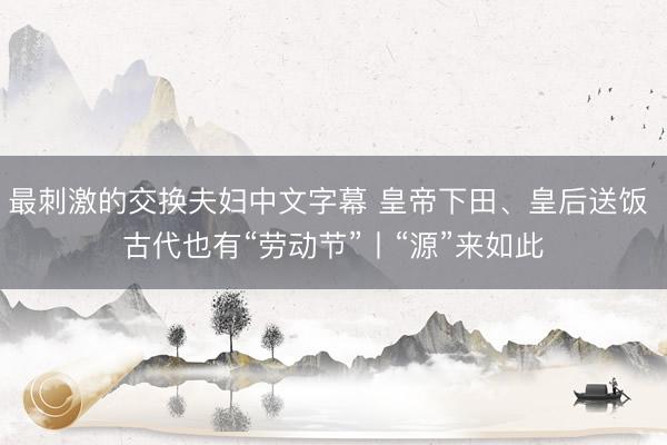 最刺激的交换夫妇中文字幕 皇帝下田、皇后送饭 古代也有“劳动节”丨“源”来如此