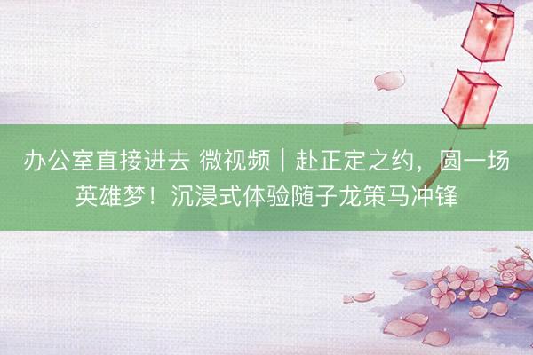 办公室直接进去 微视频｜赴正定之约，圆一场英雄梦！沉浸式体验随子龙策马冲锋