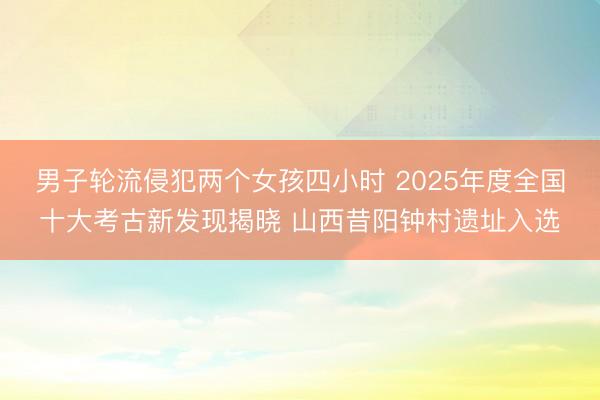 男子轮流侵犯两个女孩四小时 2025年度全国十大考古新发现揭晓 山西昔阳钟村遗址入选
