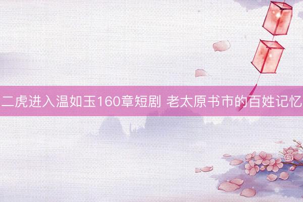 二虎进入温如玉160章短剧 老太原书市的百姓记忆