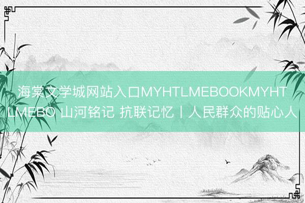 海棠文学城网站入口MYHTLMEBOOKMYHTLMEBO 山河铭记 抗联记忆丨人民群众的贴心人