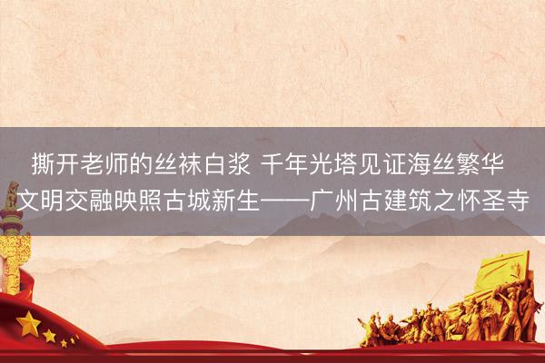 撕开老师的丝袜白浆 千年光塔见证海丝繁华 文明交融映照古城新生——广州古建筑之怀圣寺