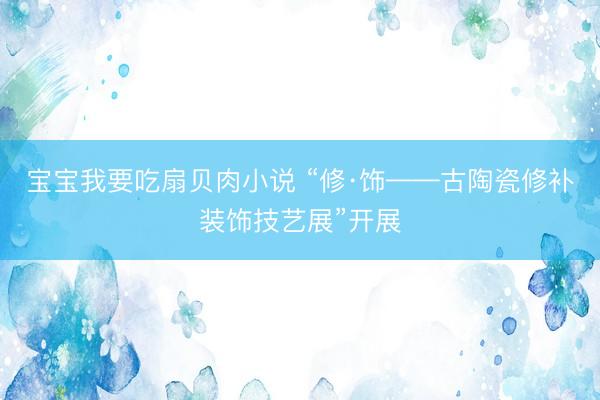 宝宝我要吃扇贝肉小说 “修·饰——古陶瓷修补装饰技艺展”开展