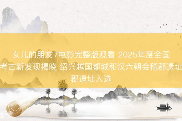 女儿的朋友7电影完整版观看 2025年度全国十大考古新发现揭晓 绍兴越国都城和汉六朝会稽郡遗址入选
