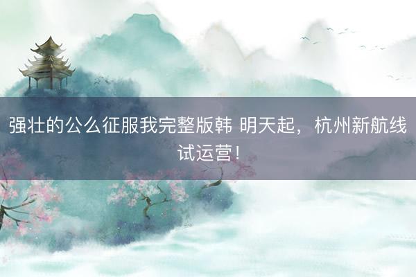 强壮的公么征服我完整版韩 明天起，杭州新航线试运营！
