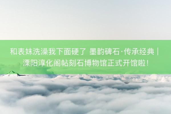 和表妺洗澡我下面硬了 墨韵碑石·传承经典 | 溧阳淳化阁帖刻石博物馆正式开馆啦！