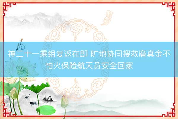 神二十一乘组复返在即 旷地协同搜救磨真金不怕火保险航天员安全回家