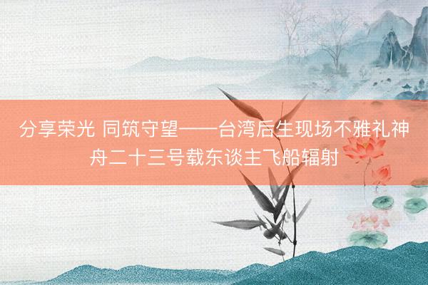 分享荣光 同筑守望——台湾后生现场不雅礼神舟二十三号载东谈主飞船辐射