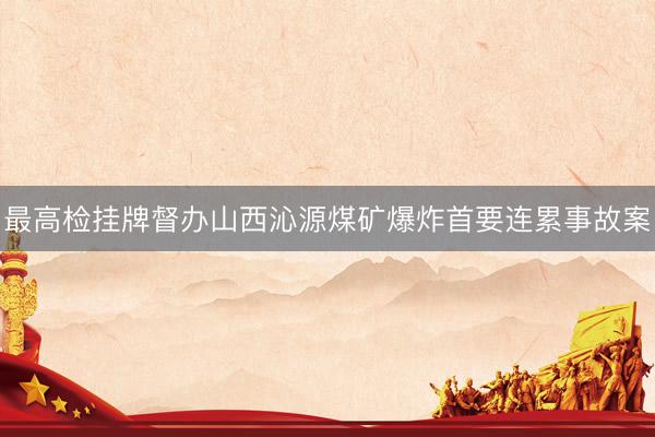 最高检挂牌督办山西沁源煤矿爆炸首要连累事故案