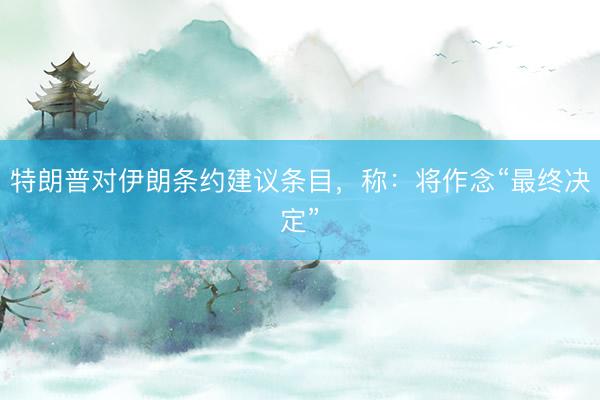 特朗普对伊朗条约建议条目，称：将作念“最终决定”