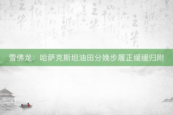 雪佛龙：哈萨克斯坦油田分娩步履正缓缓归附