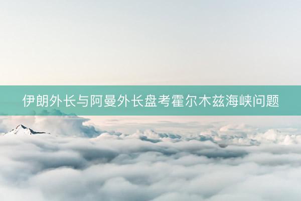 伊朗外长与阿曼外长盘考霍尔木兹海峡问题