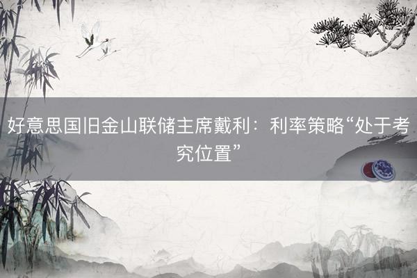好意思国旧金山联储主席戴利：利率策略“处于考究位置”