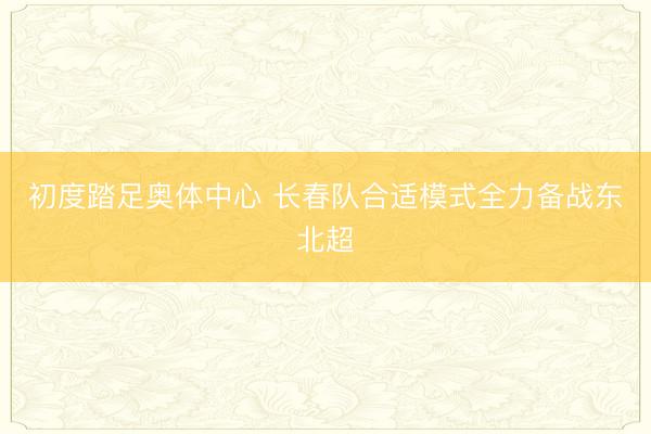 初度踏足奥体中心 长春队合适模式全力备战东北超