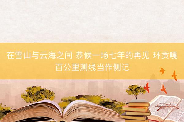 在雪山与云海之间 恭候一场七年的再见 环贡嘎百公里测线当作侧记