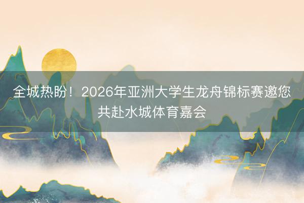 全城热盼！2026年亚洲大学生龙舟锦标赛邀您共赴水城体育嘉会