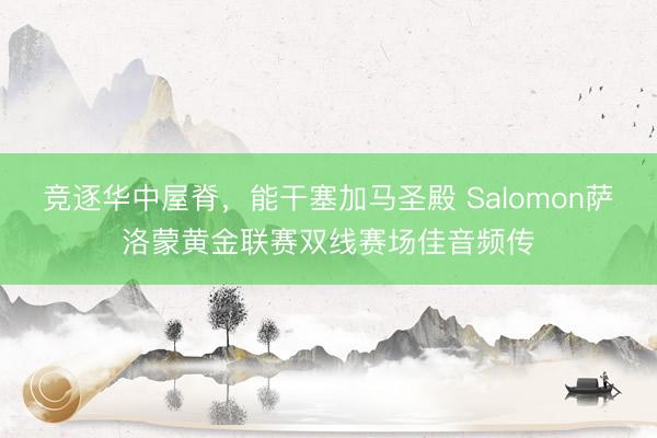 竞逐华中屋脊,能干塞加马圣殿 Salomon萨洛蒙黄金联赛双线赛场佳音频传