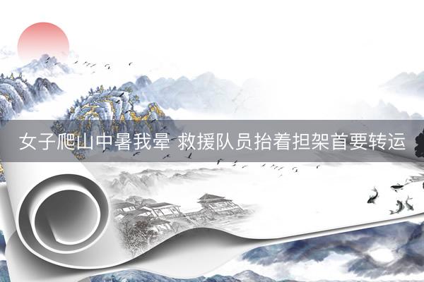 女子爬山中暑我晕 救援队员抬着担架首要转运