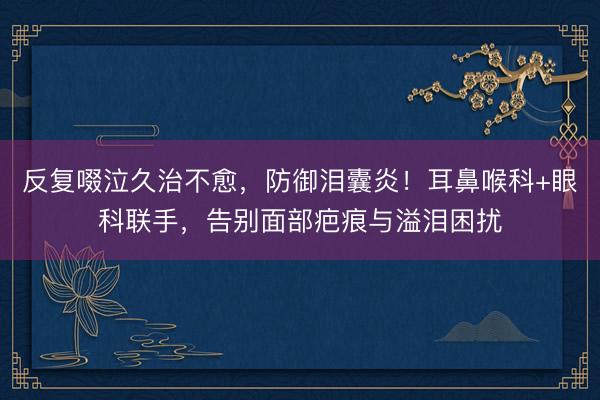 反复啜泣久治不愈，防御泪囊炎！耳鼻喉科+眼科联手，告别面部疤痕与溢泪困扰