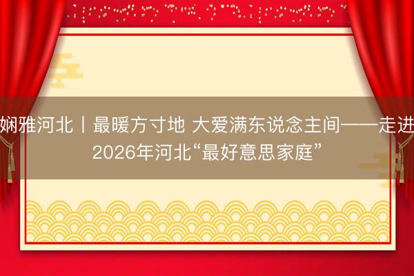 娴雅河北丨最暖方寸地 大爱满东说念主间——走进2026年河北“最好意思家庭”