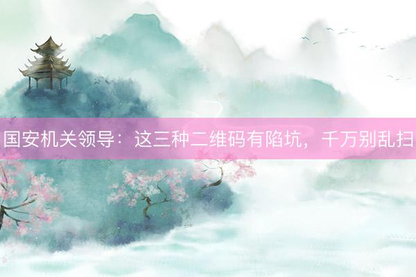 国安机关领导:这三种二维码有陷坑,千万别乱扫
