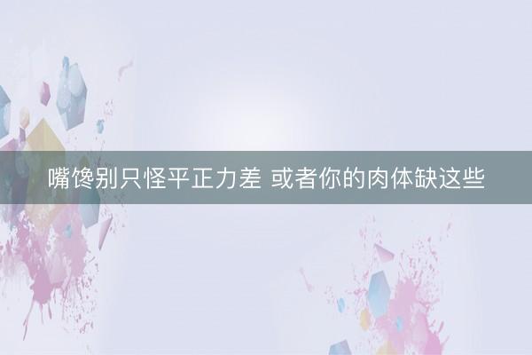 嘴馋别只怪平正力差 或者你的肉体缺这些