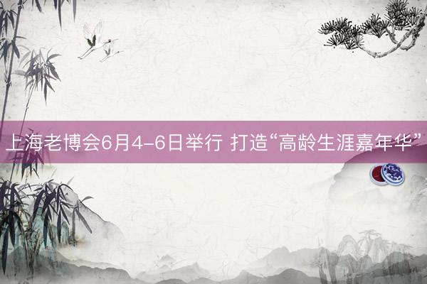 上海老博会6月4-6日举行 打造“高龄生涯嘉年华”